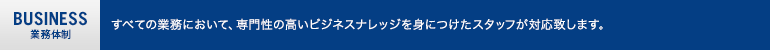 業務体制：すべての業務において、専門性の高いビジネスナレッジを身につけたスタッフが対応致します。